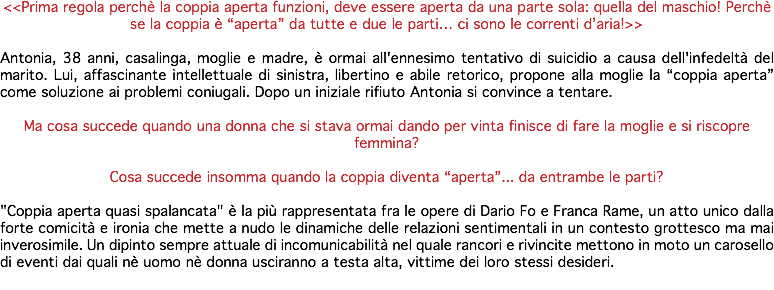 <<Prima regola perchè la coppia aperta funzioni, deve essere aperta da una parte sola: quella del maschio! Perchè se la coppia è “aperta” da tutte e due le parti… ci sono le correnti d’aria!>> Antonia, 38 anni, casalinga, moglie e madre, è ormai all'ennesimo tentativo di suicidio a causa dell'infedeltà del marito. Lui, affascinante intellettuale di sinistra, libertino e abile retorico, propone alla moglie la “coppia aperta” come soluzione ai problemi coniugali. Dopo un iniziale rifiuto Antonia si convince a tentare. Ma cosa succede quando una donna che si stava ormai dando per vinta finisce di fare la moglie e si riscopre femmina? Cosa succede insomma quando la coppia diventa “aperta”... da entrambe le parti? "Coppia aperta quasi spalancata" è la più rappresentata fra le opere di Dario Fo e Franca Rame, un atto unico dalla forte comicità e ironia che mette a nudo le dinamiche delle relazioni sentimentali in un contesto grottesco ma mai inverosimile. Un dipinto sempre attuale di incomunicabilità nel quale rancori e rivincite mettono in moto un carosello di eventi dai quali nè uomo nè donna usciranno a testa alta, vittime dei loro stessi desideri. 